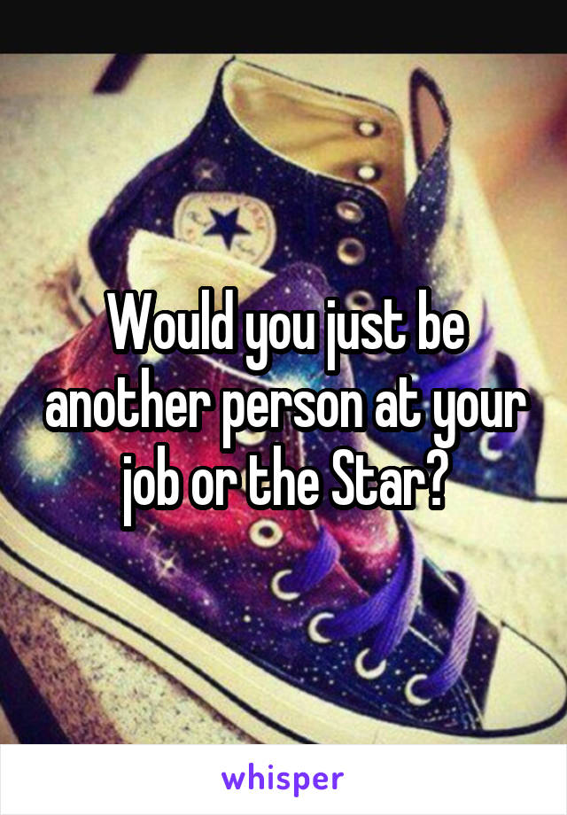 Would you just be another person at your job or the Star?