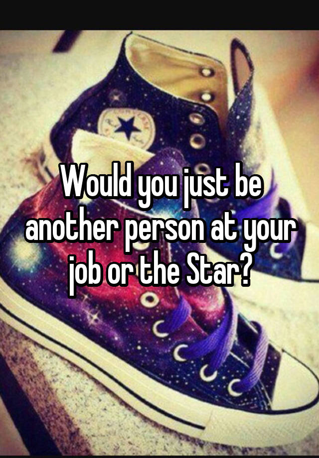 Would you just be another person at your job or the Star?