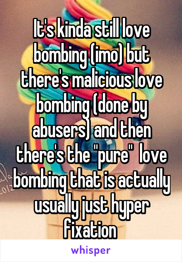 It's kinda still love bombing (imo) but there's malicious love bombing (done by abusers) and then there's the "pure"  love bombing that is actually usually just hyper fixation 