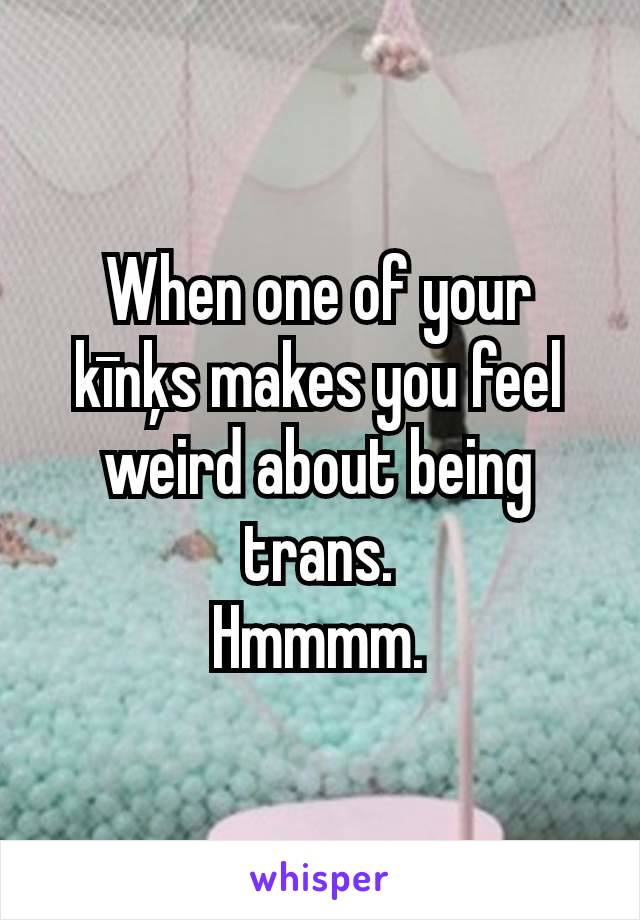 When one of your kīnķs makes you feel weird about being trans.
Hmmmm.