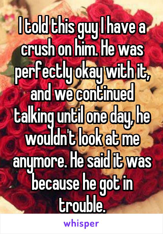 I told this guy I have a crush on him. He was perfectly okay with it, and we continued talking until one day, he wouldn't look at me anymore. He said it was because he got in trouble.