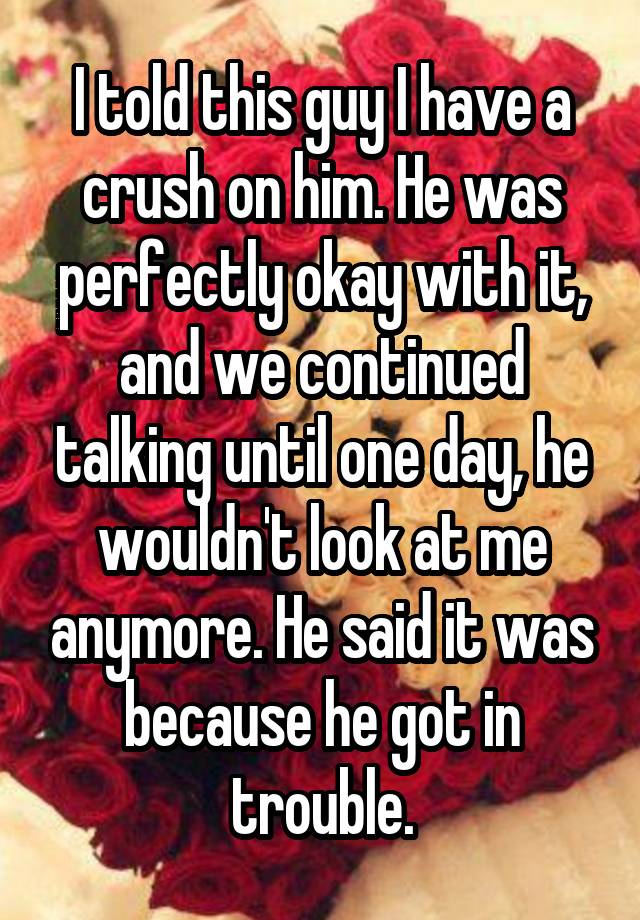 I told this guy I have a crush on him. He was perfectly okay with it, and we continued talking until one day, he wouldn't look at me anymore. He said it was because he got in trouble.