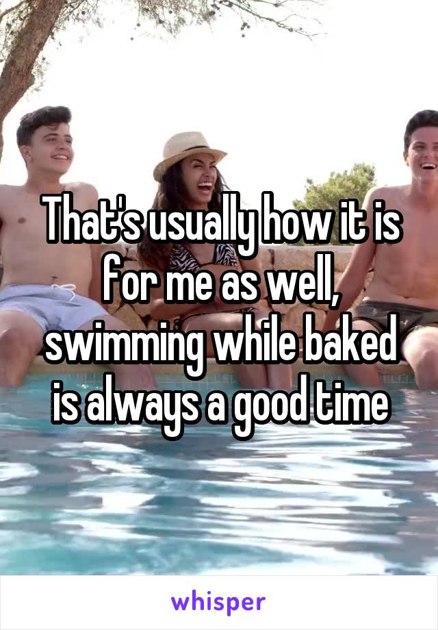 That's usually how it is for me as well, swimming while baked is always a good time