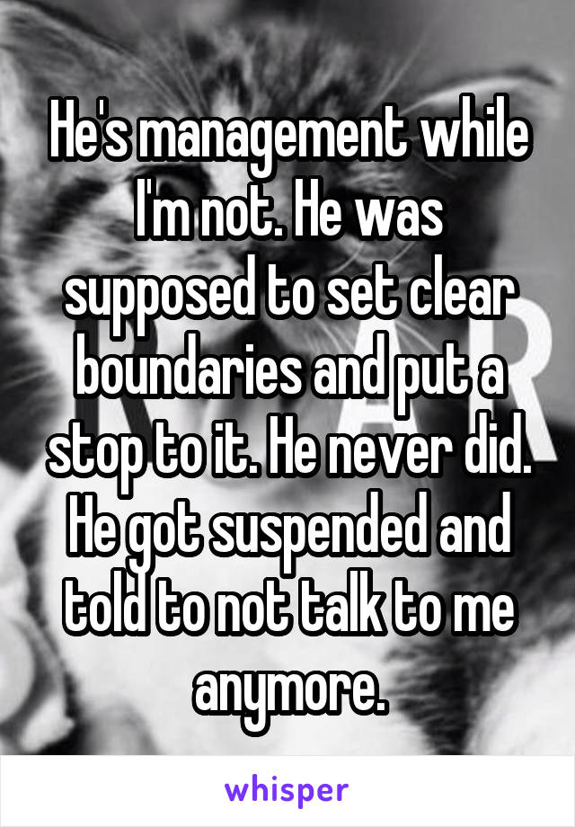 He's management while I'm not. He was supposed to set clear boundaries and put a stop to it. He never did. He got suspended and told to not talk to me anymore.