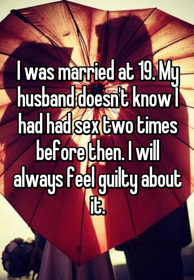 I was married at 19. My husband doesn't know I had had sex two times before then. I will always feel guilty about it.