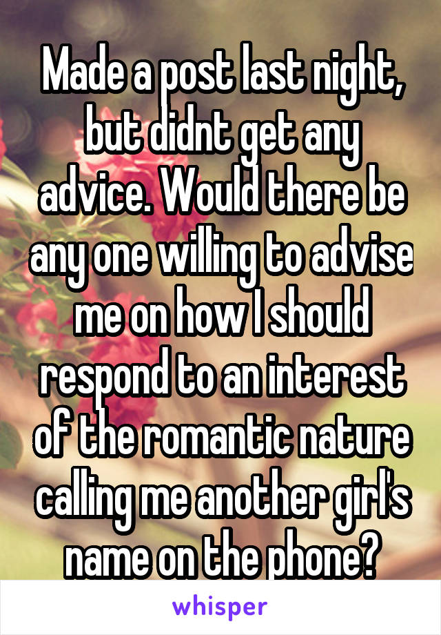 Made a post last night, but didnt get any advice. Would there be any one willing to advise me on how I should respond to an interest of the romantic nature calling me another girl's name on the phone?