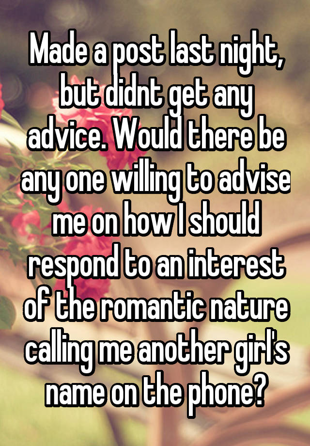 Made a post last night, but didnt get any advice. Would there be any one willing to advise me on how I should respond to an interest of the romantic nature calling me another girl's name on the phone?