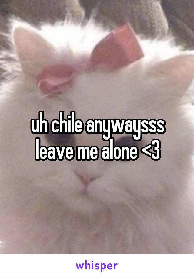 uh chile anywaysss leave me alone <3