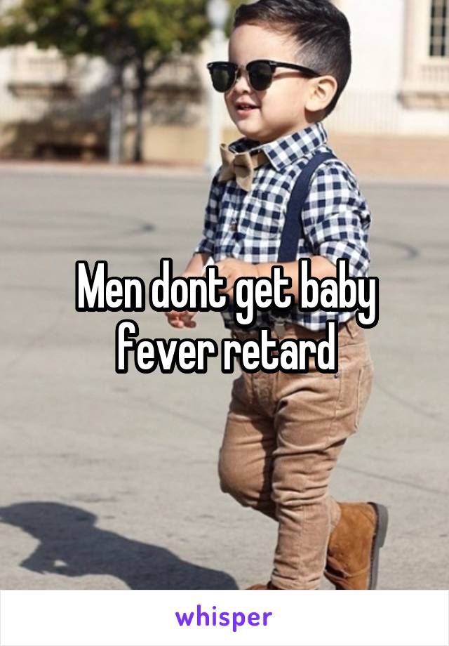 Men dont get baby fever retard