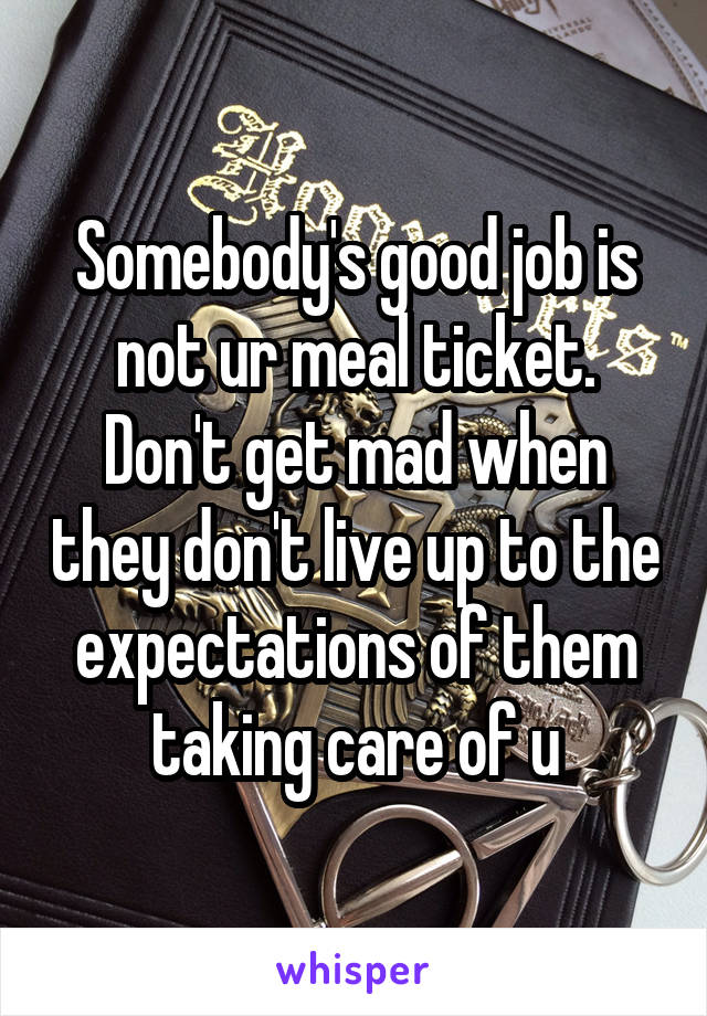 Somebody's good job is not ur meal ticket. Don't get mad when they don't live up to the expectations of them taking care of u