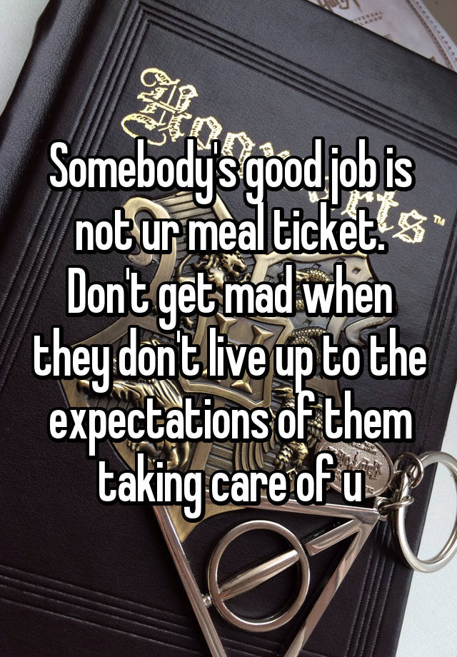 Somebody's good job is not ur meal ticket. Don't get mad when they don't live up to the expectations of them taking care of u