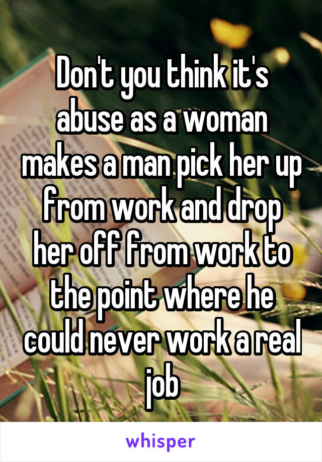 Don't you think it's abuse as a woman makes a man pick her up from work and drop her off from work to the point where he could never work a real job