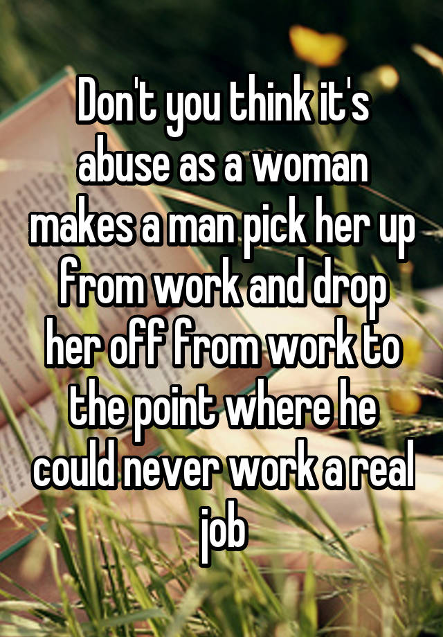 Don't you think it's abuse as a woman makes a man pick her up from work and drop her off from work to the point where he could never work a real job