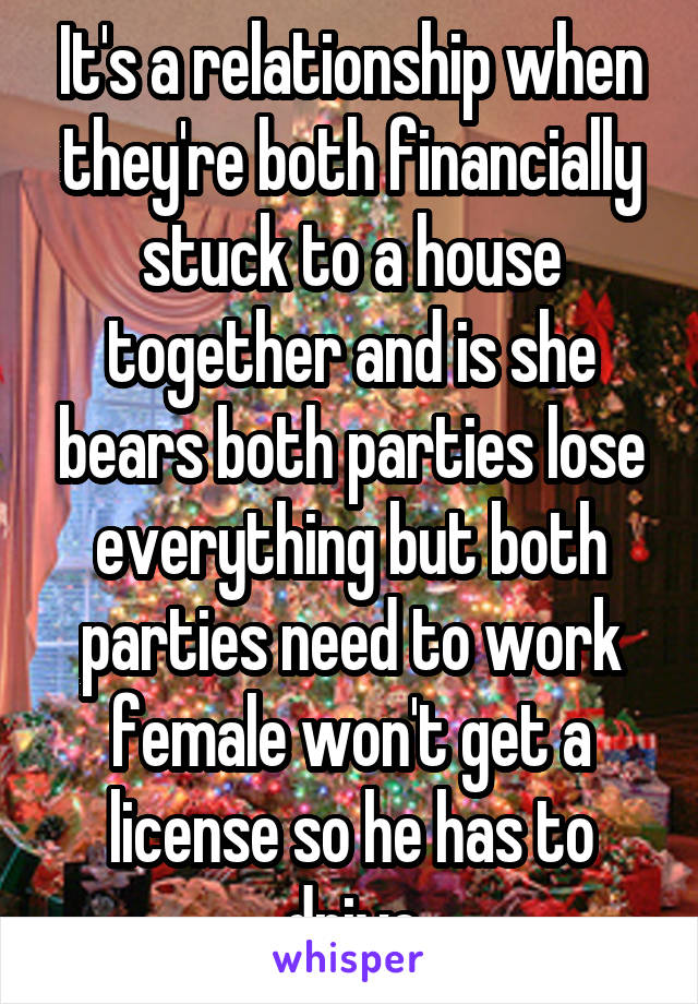 It's a relationship when they're both financially stuck to a house together and is she bears both parties lose everything but both parties need to work female won't get a license so he has to drive