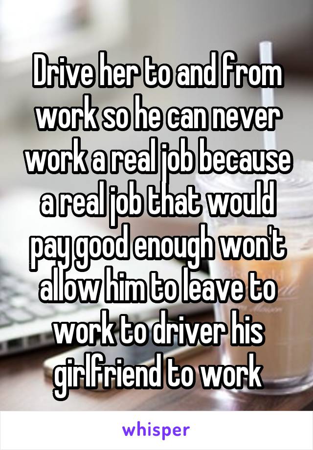 Drive her to and from work so he can never work a real job because a real job that would pay good enough won't allow him to leave to work to driver his girlfriend to work