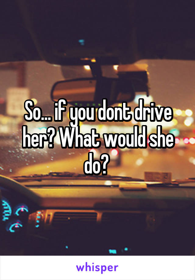 So... if you dont drive her? What would she do? 