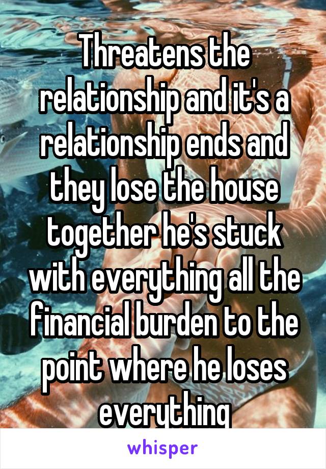 Threatens the relationship and it's a relationship ends and they lose the house together he's stuck with everything all the financial burden to the point where he loses everything