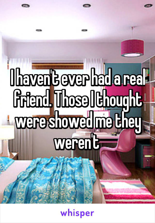 I haven't ever had a real friend. Those I thought were showed me they weren't 