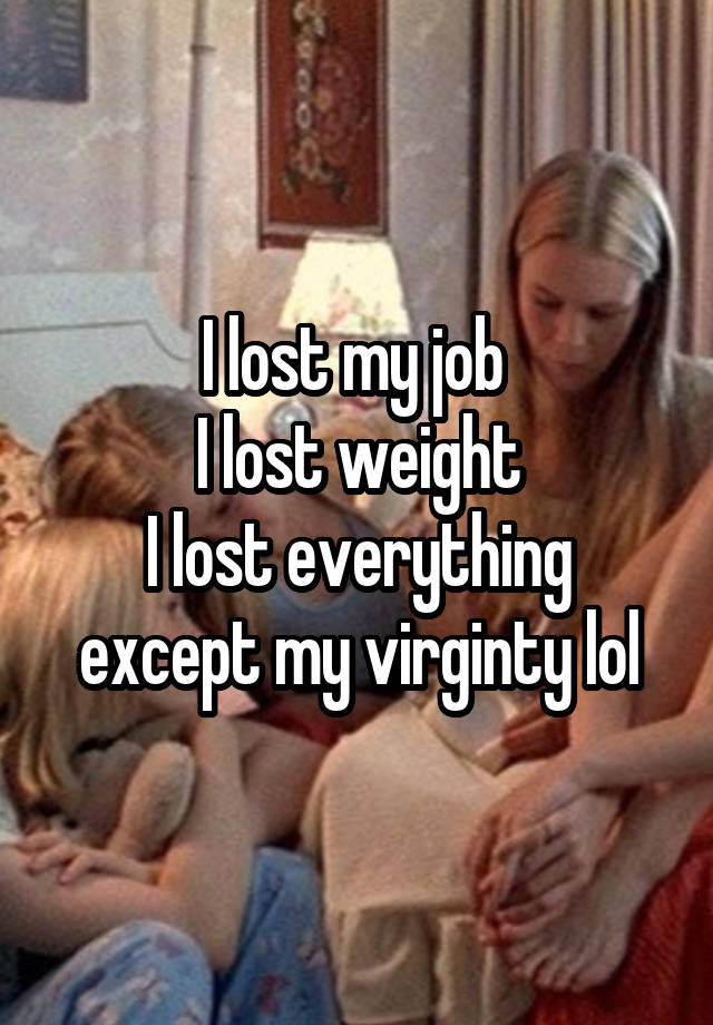 I lost my job 
I lost weight
I lost everything except my virginty lol