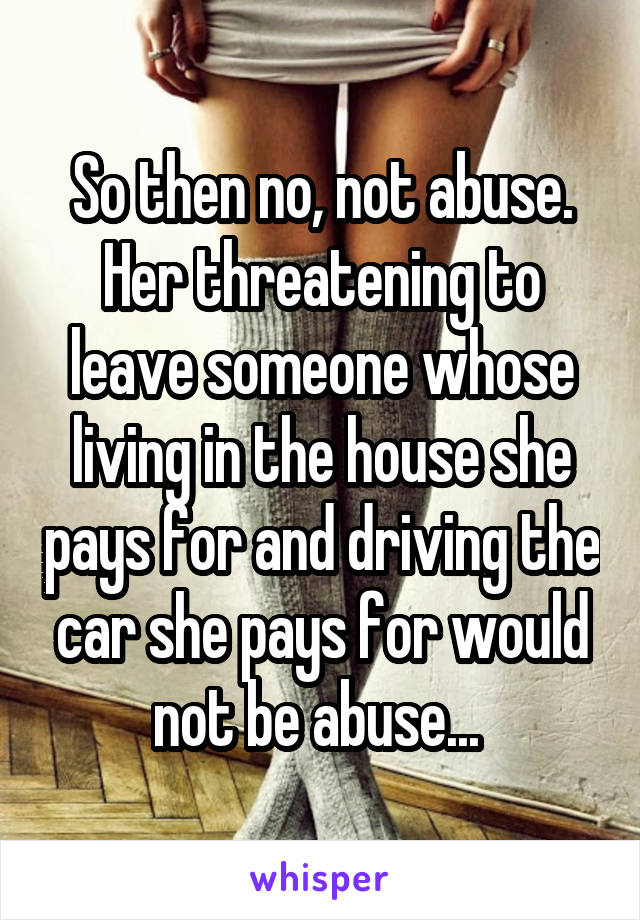 So then no, not abuse. Her threatening to leave someone whose living in the house she pays for and driving the car she pays for would not be abuse... 