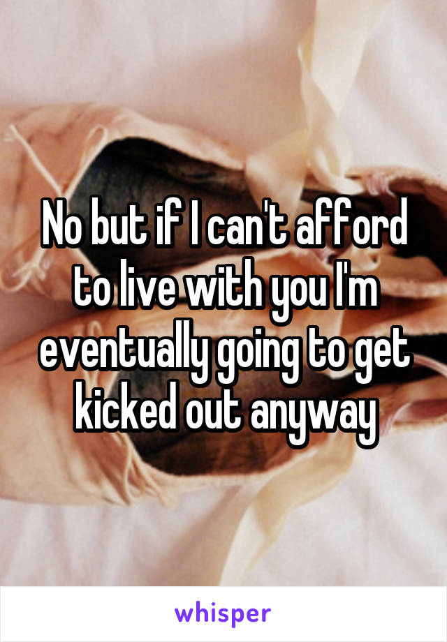 No but if I can't afford to live with you I'm eventually going to get kicked out anyway