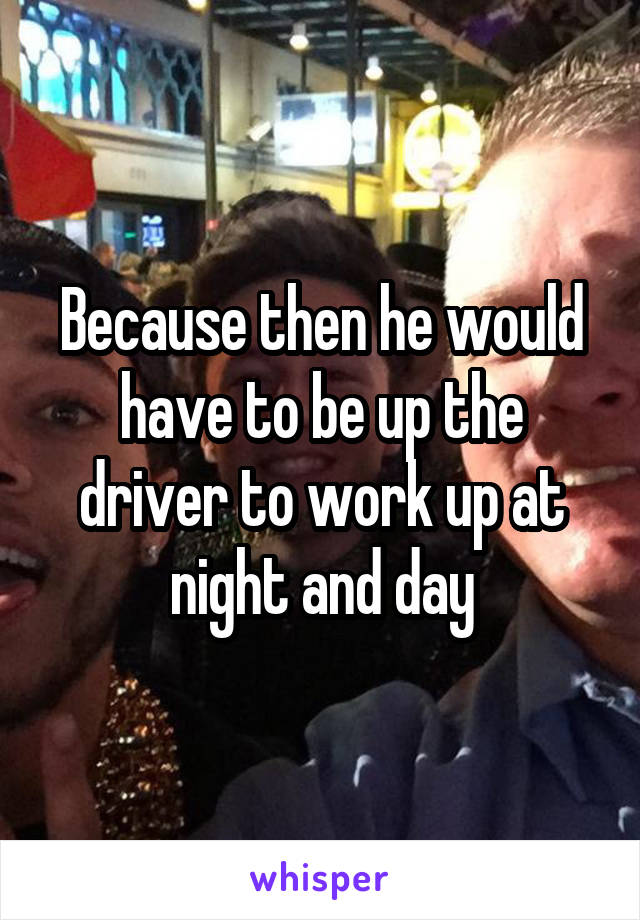 Because then he would have to be up the driver to work up at night and day