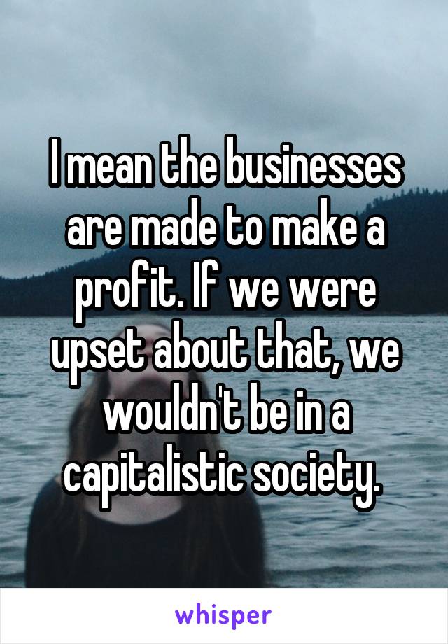 I mean the businesses are made to make a profit. If we were upset about that, we wouldn't be in a capitalistic society. 