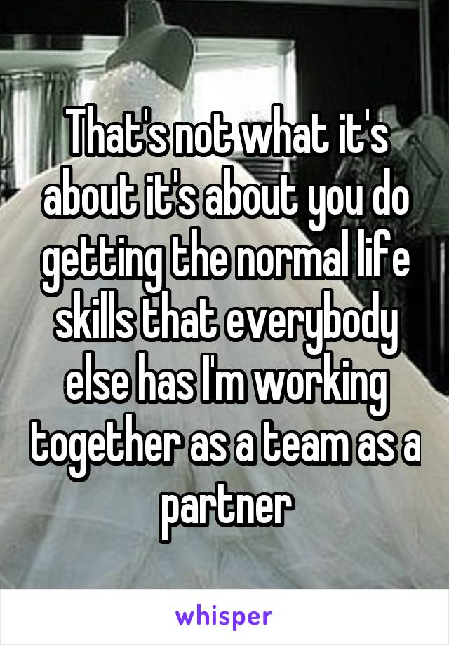 That's not what it's about it's about you do getting the normal life skills that everybody else has I'm working together as a team as a partner