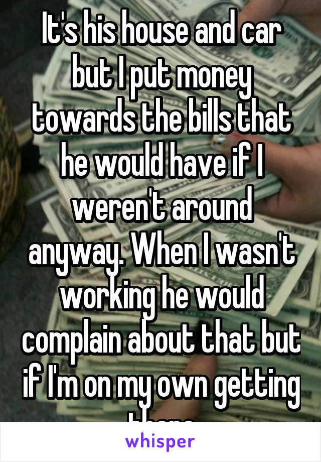 It's his house and car but I put money towards the bills that he would have if I weren't around anyway. When I wasn't working he would complain about that but if I'm on my own getting there