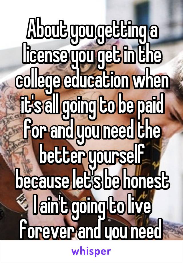 About you getting a license you get in the college education when it's all going to be paid for and you need the better yourself because let's be honest I ain't going to live forever and you need 