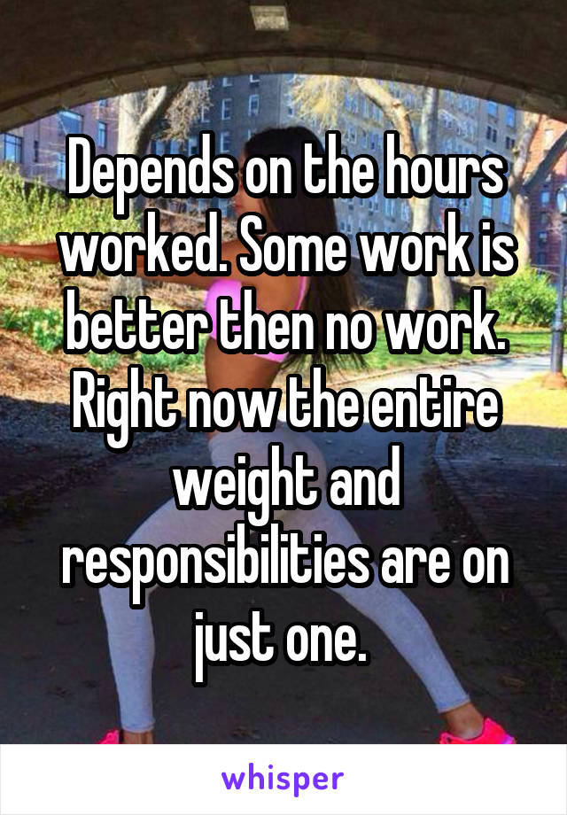 Depends on the hours worked. Some work is better then no work. Right now the entire weight and responsibilities are on just one. 