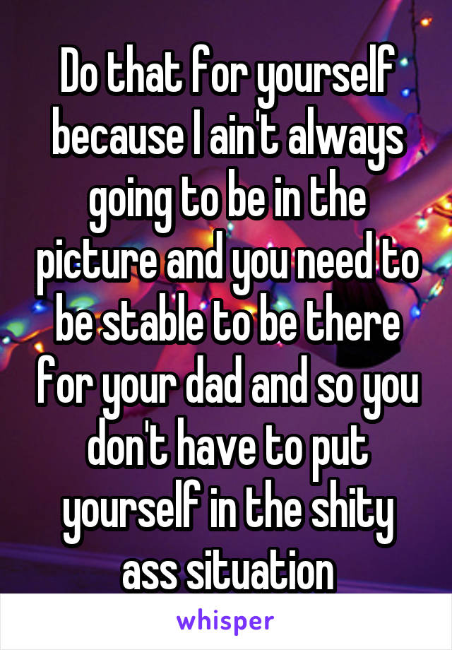 Do that for yourself because I ain't always going to be in the picture and you need to be stable to be there for your dad and so you don't have to put yourself in the shity ass situation