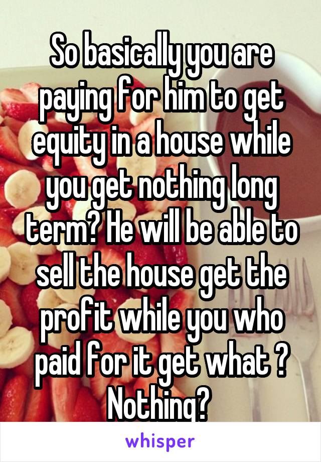 So basically you are paying for him to get equity in a house while you get nothing long term? He will be able to sell the house get the profit while you who paid for it get what ? Nothing? 