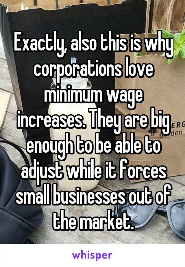 Exactly, also this is why corporations love minimum wage increases. They are big enough to be able to adjust while it forces small businesses out of the market.