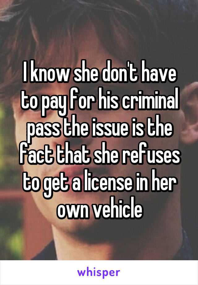 I know she don't have to pay for his criminal pass the issue is the fact that she refuses to get a license in her own vehicle