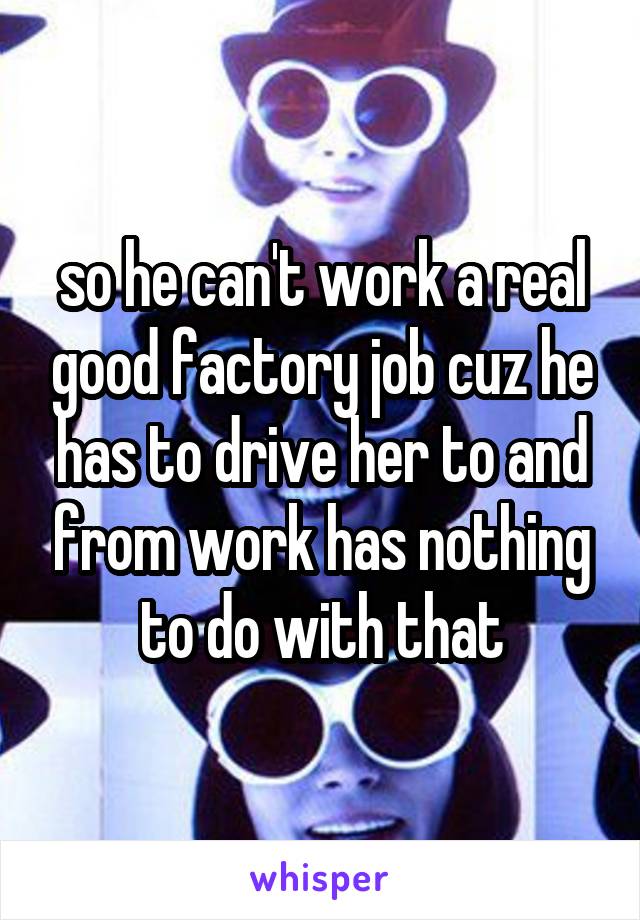  so he can't work a real good factory job cuz he has to drive her to and from work has nothing to do with that