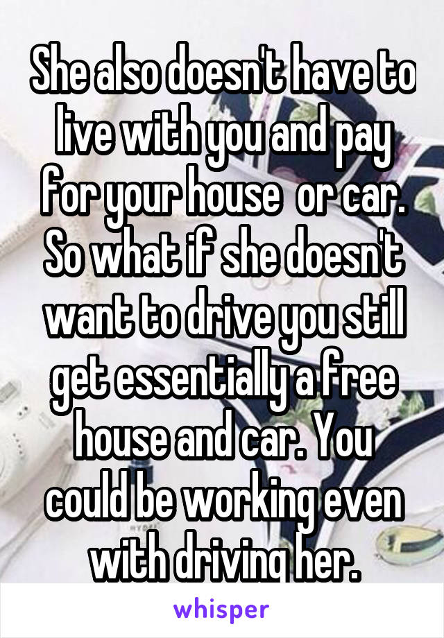 She also doesn't have to live with you and pay for your house  or car. So what if she doesn't want to drive you still get essentially a free house and car. You could be working even with driving her.