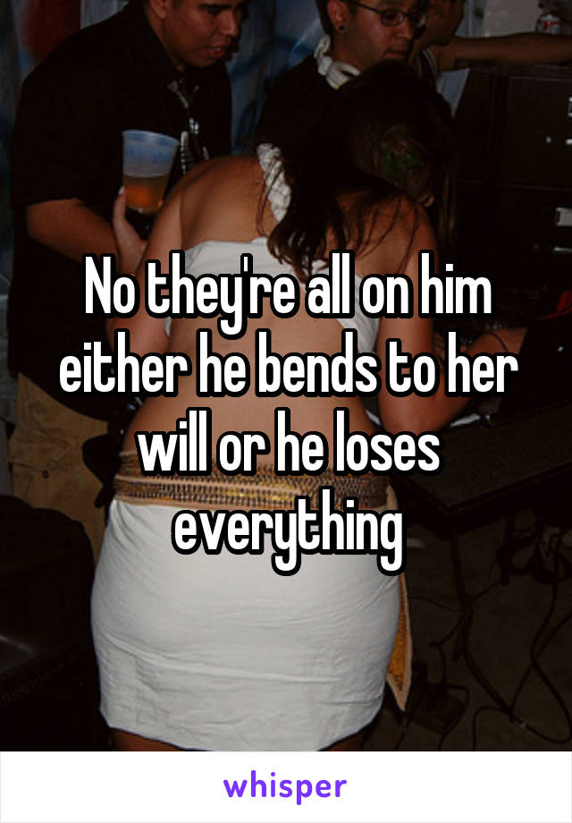 No they're all on him either he bends to her will or he loses everything