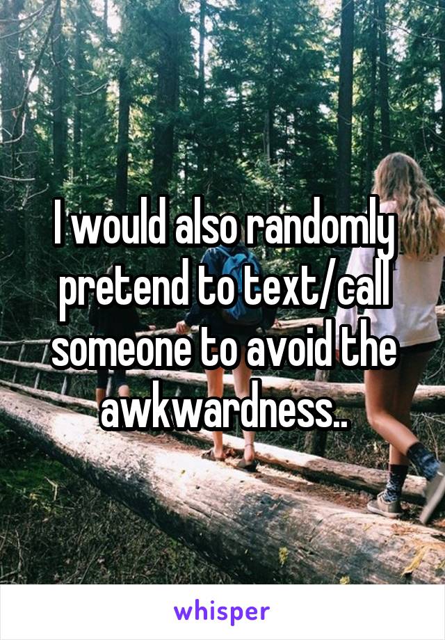 I would also randomly pretend to text/call someone to avoid the awkwardness..