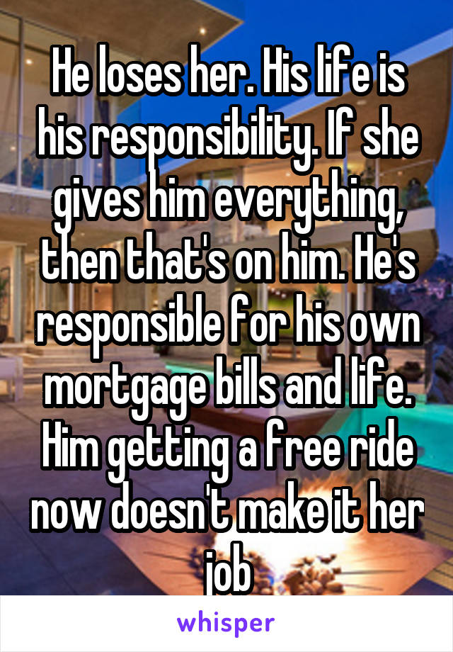 He loses her. His life is his responsibility. If she gives him everything, then that's on him. He's responsible for his own mortgage bills and life. Him getting a free ride now doesn't make it her job