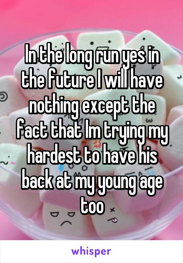 In the long run yes in the future I will have nothing except the fact that Im trying my hardest to have his back at my young age too