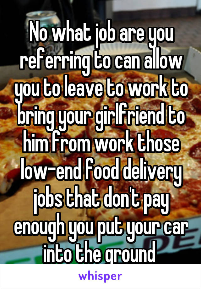 No what job are you referring to can allow you to leave to work to bring your girlfriend to him from work those low-end food delivery jobs that don't pay enough you put your car into the ground 