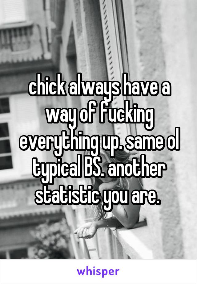 chick always have a way of fucking everything up. same ol typical BS. another statistic you are. 