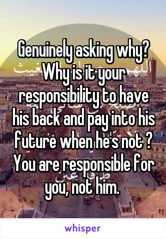 Genuinely asking why? Why is it your responsibility to have his back and pay into his future when he's not ? You are responsible for you, not him. 