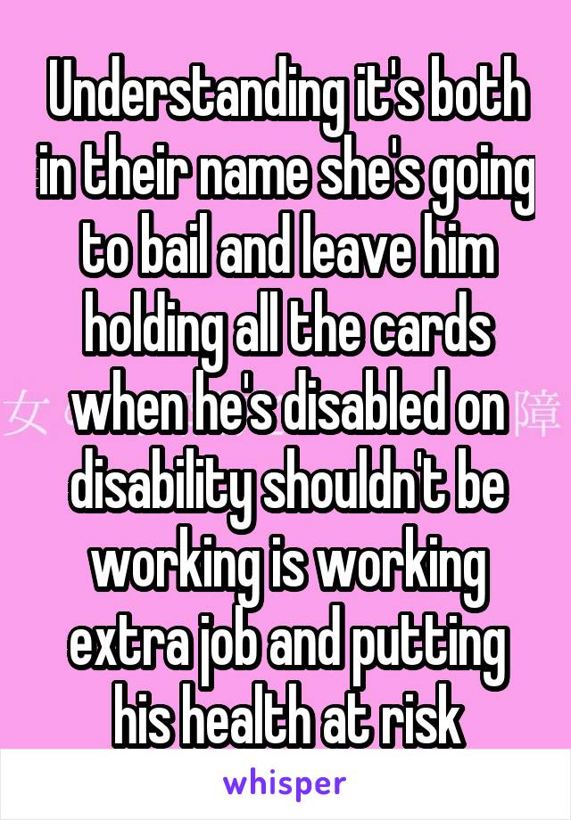 Understanding it's both in their name she's going to bail and leave him holding all the cards when he's disabled on disability shouldn't be working is working extra job and putting his health at risk