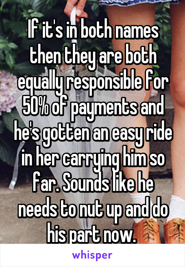 If it's in both names then they are both equally responsible for 50% of payments and he's gotten an easy ride in her carrying him so far. Sounds like he needs to nut up and do his part now. 