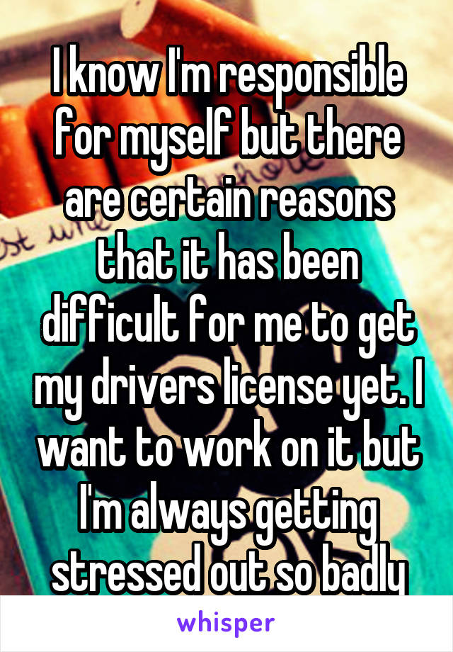 I know I'm responsible for myself but there are certain reasons that it has been difficult for me to get my drivers license yet. I want to work on it but I'm always getting stressed out so badly