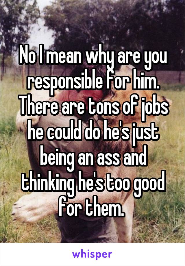 No I mean why are you responsible for him. There are tons of jobs he could do he's just being an ass and thinking he's too good for them. 