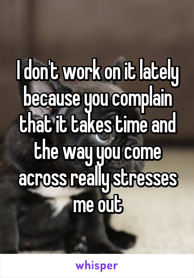 I don't work on it lately because you complain that it takes time and the way you come across really stresses me out