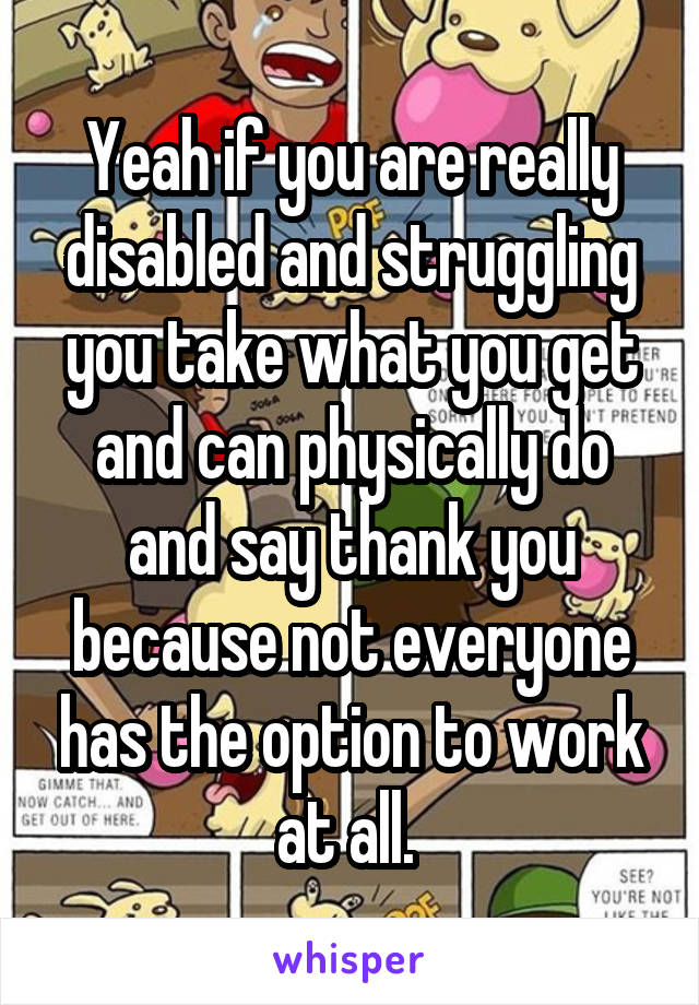 Yeah if you are really disabled and struggling you take what you get and can physically do and say thank you because not everyone has the option to work at all. 